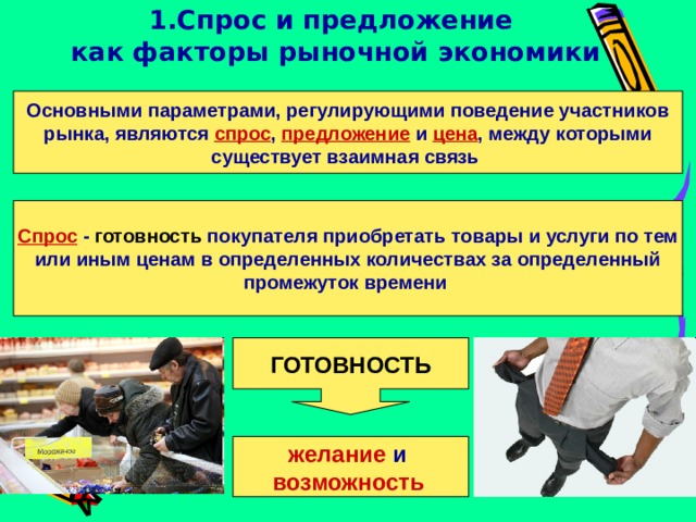 1.Спрос и предложение  как факторы рыночной экономики Основными параметрами, регулирующими поведение участников рынка, являются спрос , предложение и цена , между которыми существует взаимная связь Спрос  - готовность покупателя приобретать товары и услуги по тем или иным ценам в определенных количествах за определенный промежуток времени  ГОТОВНОСТЬ желание и  возможность  