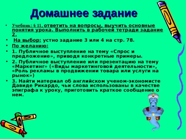 Домашнее задание Учебник : § 11,  ответить на вопросы, выучить основные понятия урока. Выполнить в рабочей тетради задание 2.  На выбор: устно задание 3 или 4 на стр. 78.  По желанию: 1. Публичное выступление на тему «Спрос и предложение», приводя конкретные примеры. 2. Публичное выступление или презентацию на тему «Маркетинг» («Виды маркетинговой деятельности», «Роль рекламы в продвижении товара или услуги на рынок») 3. Найти материал об английском ученом-экономисте Давиде Рикардо, чьи слова использованы в качестве эпиграфа к уроку, приготовить краткое сообщение о нем. 
