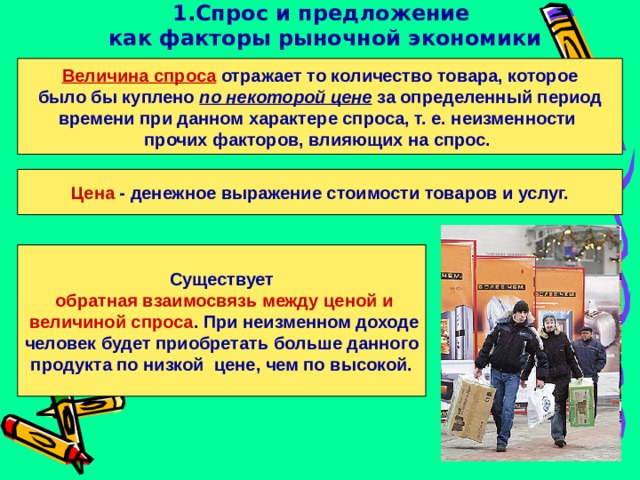 1.Спрос и предложение  как факторы рыночной экономики Величина спроса отражает то количество товара, которое было бы куплено по некоторой цене за определенный период времени при данном характере спроса, т. е. неизменности прочих факторов, влияющих на спрос.  Цена - денежное выражение стоимости товаров и услуг. Существует  обратная  взаимосвязь между ценой и  величиной спроса . При неизменном доходе человек будет приобретать больше данного продукта по низкой цене, чем по высокой. 