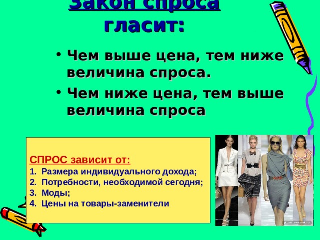 Закон спроса гласит: Чем выше цена, тем ниже величина спроса. Чем ниже цена, тем выше величина спроса   СПРОС зависит от: Размера индивидуального дохода; Потребности, необходимой сегодня; Моды; Цены на товары-заменители 