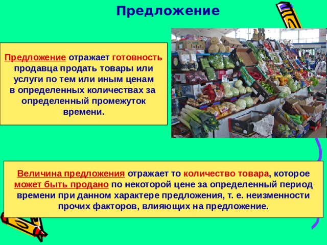 Предложение Предложение отражает готовность  продавца продать товары или услуги по тем или иным ценам в определенных количествах за определенный промежуток  времени.  Величина предложения отражает то количество товара , которое может быть продано по некоторой цене за определенный период времени при данном характере предложения, т. е. неизменности прочих факторов, влияющих на предложение. 