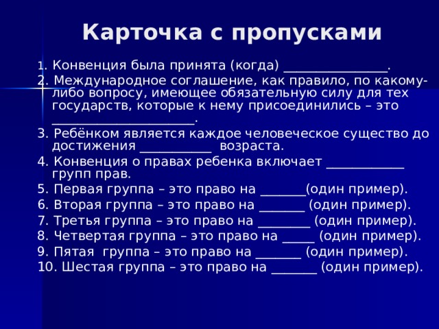 Карточка с пропусками 1 . Конвенция была принята (когда) ________________. 2. Международное соглашение, как правило, по какому- либо вопросу, имеющее обязательную силу для тех государств, которые к нему присоединились – это ______________________. 3. Ребёнком является каждое человеческое существо до достижения ___________ возраста. 4. Конвенция о правах ребенка включает ____________ групп прав. 5. Первая группа – это право на _______(один пример). 6. Вторая группа – это право на _______ (один пример). 7. Третья группа – это право на ________ (один пример). 8. Четвертая группа – это право на _____ (один пример). 9. Пятая группа – это право на _______ (один пример). 10. Шестая группа – это право на _______ (один пример). 