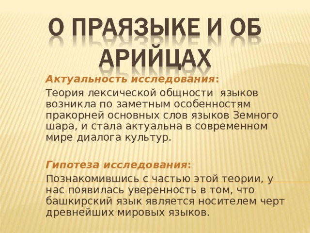 Актуальность исследования :  Теория лексической общности языков возникла по заметным особенностям пракорней основных слов языков Земного шара, и стала актуальна в современном мире диалога культур.     Гипотеза исследования : Познакомившись с частью этой теории, у нас появилась уверенность в том, что башкирский язык является носителем черт древнейших мировых языков. 