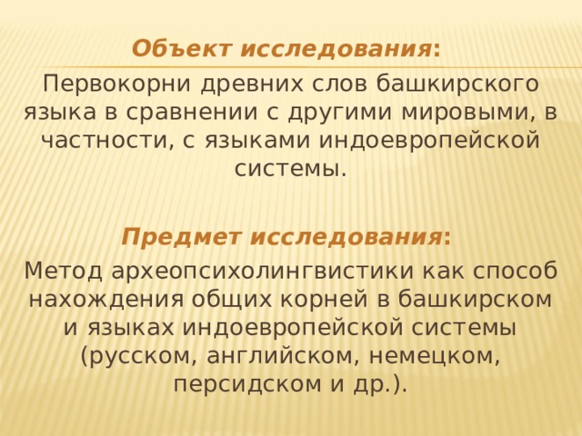 Объект исследования : Первокорни древних слов башкирского языка в сравнении с другими мировыми, в частности, с языками индоевропейской системы.   Предмет исследования : Метод археопсихолингвистики как способ нахождения общих корней в башкирском и языках индоевропейской системы (русском, английском, немецком, персидском и др.). 