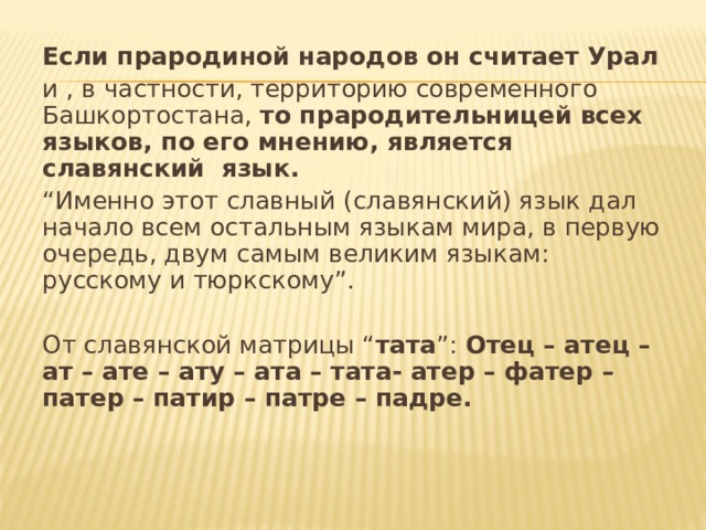 Если прародиной народов он считает Урал  и , в частности, территорию современного Башкортостана, то прародительницей всех языков, по его мнению, является славянский язык.  “ Именно этот славный (славянский) язык дал начало всем остальным языкам мира, в первую очередь, двум самым великим языкам: русскому и тюркскому”. От славянской матрицы “ тата ”: Отец – атец – ат – ате – ату – ата – тата- атер – фатер – патер – патир – патре – падре.    