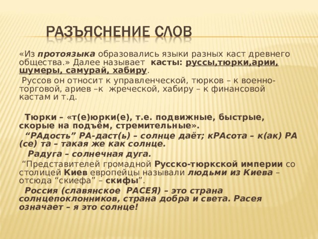 «Из протоязыка образовались языки разных каст древнего общества.» Далее называет касты: руссы,тюрки,арии, шумеры, самурай, хабиру .  Руссов он относит к управленческой, тюрков – к военно-торговой, ариев –к жреческой, хабиру – к финансовой кастам и т.д.  Тюрки – «т(е)юрки(е), т.е. подвижные, быстрые, скорые на подъём, стремительные». “ РАдость” РА-даст(ь) – солнце даёт; кРАсота – к(ак) РА (се) та – такая же как солнце.  Радуга – солнечная дуга. “ Представителей громадной Русско-тюркской империи со столицей Киев европейцы называли людьми из Киева – отсюда “скиефа” – скифы ”.  Россия (славянское РАСЕЯ) – это страна солнцепоклонников, страна добра и света. Расея означает – я это солнце!   