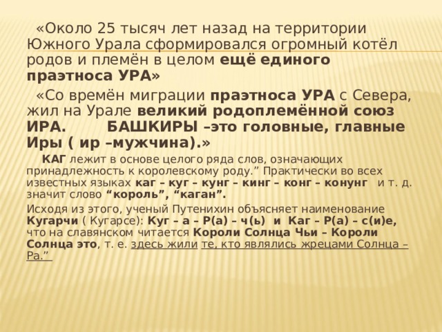  «Около 25 тысяч лет назад на территории Южного Урала сформировался огромный котёл родов и племён в целом ещё  единого праэтноса УРА»  « Со времён миграции праэтноса УРА с Севера, жил на Урале великий родоплемённой  союз ИРА. БАШКИРЫ –это головные, главные Иры ( ир –мужчина).»  КАГ лежит в основе целого ряда слов, означающих принадлежность к королевскому роду.” Практически во всех известных языках каг –  куг – кунг – кинг – конг – конунг и т. д. значит слово “король”, “каган”.  Исходя из этого, ученый Путенихин объясняет наименование Кугарчи ( Кугарсе): Куг – а – Р(а) – ч(ь) и Каг – Р(а)  – с(и)е, что на славянском читается Короли Солнца Чьи – Короли Солнца это , т. е. здесь жили  те, кто являлись жрецами Солнца – Ра.” 