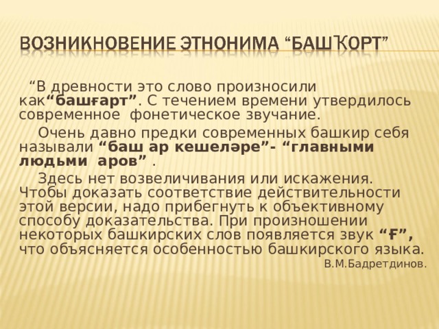“ В древности это слово произносили как “башғарт” . С течением времени утвердилось современное фонетическое звучание.  Очень давно предки современных башкир себя называли “баш ар  кешеләре”- “главными людьми аров” .  Здесь нет возвеличивания или искажения. Чтобы доказать соответствие действительности этой версии, надо прибегнуть к объективному способу доказательства. При произношении некоторых башкирских слов появляется звук “Ғ”, что объясняется особенностью башкирского языка. В.М.Бадретдинов. 