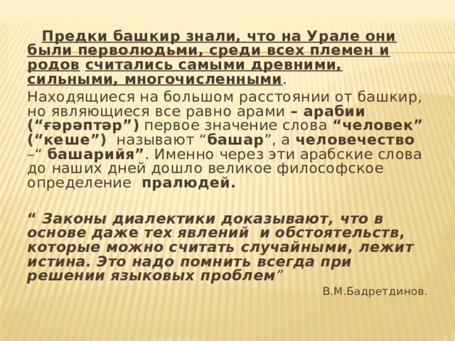  Предки башкир знали, что на Урале они были перволюдьми, среди всех племен и родов  считались самыми древними, сильными, многочисленными . Находящиеся на большом расстоянии от башкир, но являющиеся все равно арами – арабии  (“ғәрәптәр”) первое значение слова “человек”  (“кеше”) называют “ башар ”, а человечество –“ башарийя” . Именно через эти арабские слова до наших дней дошло великое философское определение пралюдей.   “ Законы диалектики доказывают,  что в основе даж е тех явлений и обстоятельств , которые можно считать случайными , лежит истина. Это надо помнить  всегда при решении языковых  проблем ” В.М.Бадретдинов. 