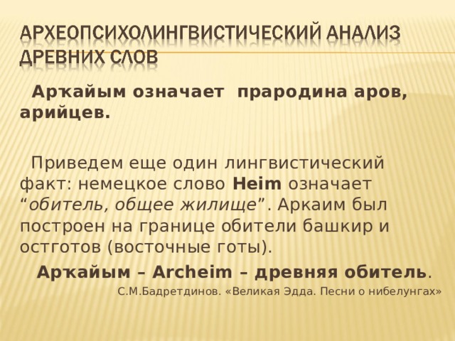  Арҡайым означает прародина аров, арийцев.  Приведем еще один  лингвистический факт: немецкое слово Heim  означает “ обитель, общее  жилище ”. Аркаим был построен на границе обители башкир и остготов (восточные готы).  Арҡайым – Archeim – древняя обитель . С.М.Бадретдинов. «Великая Эдда. Песни о нибелунгах» 
