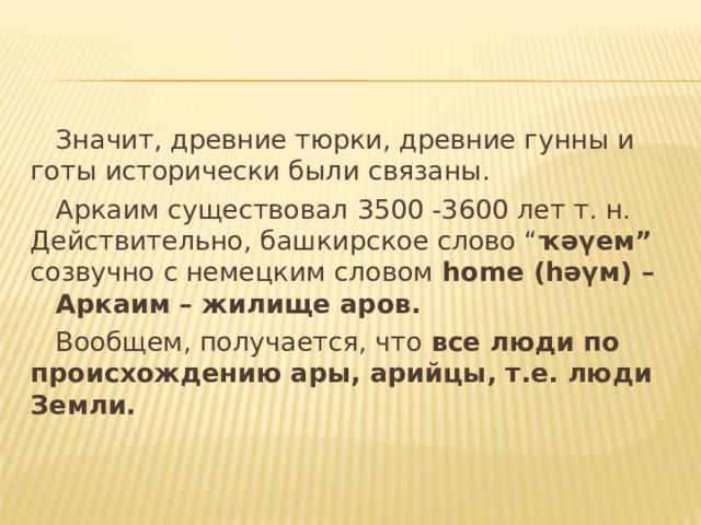  Значит, древние тюрки, древние гунны и готы исторически были связаны.  Аркаим существовал 3500 -3600 лет т. н. Действительно, башкирское слово “ ҡәүем” созвучно с немецким словом home ( һәүм) –  Аркаим – жилище аров.  Вообщем, получается, что все люди по происхождению ары, арийцы, т.е. люди Земли. 