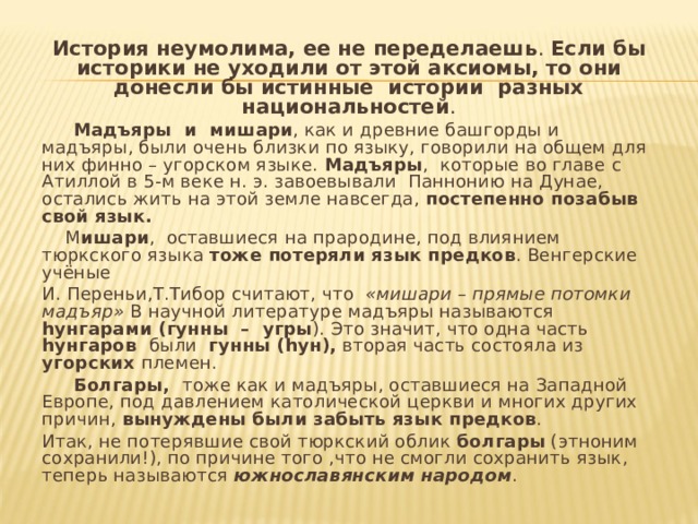 История неумолима, ее не переделаешь . Если бы историки не уходили от этой  аксиомы, то они донесли бы истинные истории разных национальностей .  Мадъяры и мишари , как и древние башгорды и мадъяры, были очень близки по языку, говорили на общем для них финно – угорском языке. Мадъяры , которые во главе с Атиллой в 5-м веке н. э. завоевывали Паннонию на Дунае, остались жить на этой земле навсегда, постепенно позабыв свой язык.  М ишари , оставшиеся на прародине, под влиянием тюркского языка тоже потеряли язык предков . Венгерские учёные И. Переньи,Т.Тибор считают, что «мишари – прямые потомки мадъяр» В научной литературе мадъяры называются һунгарами (гунны – угры ). Это значит, что одна часть һунгаров были гунны (һун), вторая часть состояла из угорских племен.  Болгары, тоже как и мадъяры, оставшиеся на Западной Европе, под давлением католической церкви и многих других причин, вынуждены были забыть язык предков . Итак, не потерявшие свой тюркский облик болгары (этноним сохранили!), по причине того ,что не смогли сохранить язык, теперь называются южнославянским народом . 