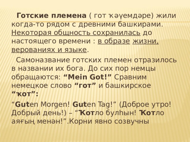  Готские племена ( гот ҡәүемдәре) жили когда-то рядом с древними башкирами. Некоторая общность сохранилась до настоящего времени : в образе  жизни, верованиях и языке .  Самоназвание готских племен отразилось в названии их бога. До сих пор немцы обращаются: “ Mein Got !” Сравним немецкое слово “гот” и башкирское “ҡот”: “ Gut en Morgen ! Gut en Tag !” (Доброе утро! Добрый день!) – “ Ҡот ло булһын! Ҡот ло аяғың менән!”.Корни явно созвучны 