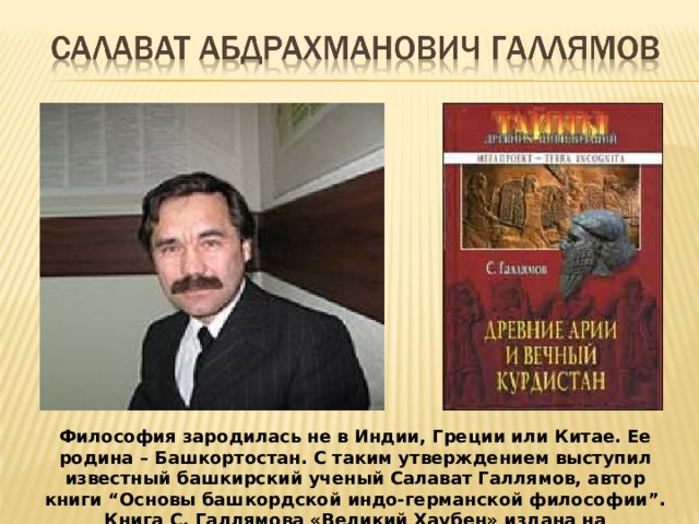 Философия зародилась не в Индии, Греции или Китае. Ее родина – Башкортостан. С таким утверждением выступил известный башкирский ученый Салават Галлямов, автор книги “Основы башкордской индо-германской философии”. Книга С. Галлямова «Великий Хаубен» издана на английском языке.  