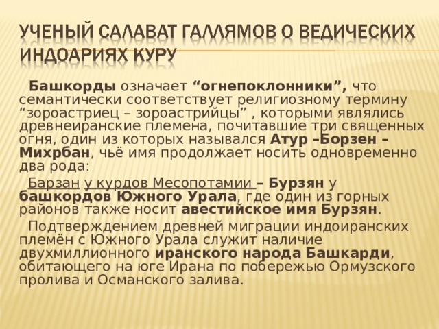 Башкорды означает “огнепоклонники”, что семантически соответствует религиозному термину “зороастриец – зороастрийцы” , которыми являлись древнеиранские племена, почитавшие три священных огня, один из которых назывался Атур –Борзен – Михрбан , чьё имя продолжает носить одновременно два рода:  Барзан  у курдов Месопотамии – Бурзян у башкордов Южного Урала , где один из горных районов также носит авестийское имя Бурзян .  Подтверждением древней миграции индоиранских плем ён с Южного Урала служит наличие двухмиллионного иранского народа  Башкарди , обитающего на юге Ирана по побережью Ормузского пролива и Османского залива. 