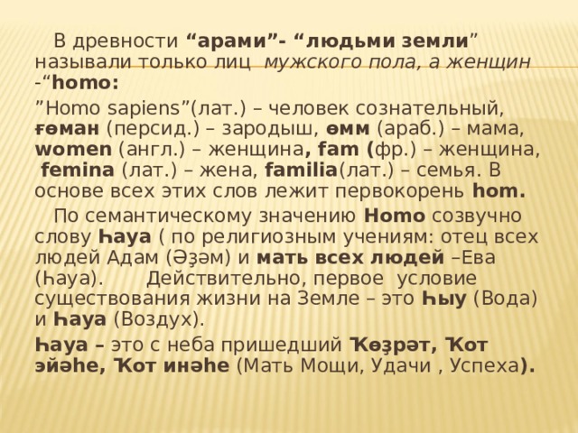  В древности “арами”- “людьми  земли ” называли только лиц мужского пола,  а женщин -“ homo : ” Homo sapiens ”(лат.) – человек сознательный, ғөман (персид.) – зародыш, өмм (араб.) – мама, women (англ.) – женщина , fam ( фр.) – женщина, femina (лат.) – жена, familia (лат.) – семья. В основе всех этих слов лежит первокорень hom .  По семантическому значению Homo созвучно слову Һауа ( по религиозным учениям: отец всех людей Адам (Әҙәм) и мать всех людей –Ева (Һауа). Действительно, первое условие существования жизни на Земле – это Һыу (Вода) и Һауа (Воздух). Һауа – это с неба пришедший Ҡөҙрәт, Ҡот эйәһе, Ҡот инәһе (Мать Мощи, Удачи , Успеха ). 