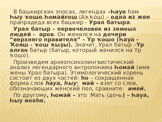 В башкирских эпосах, легендах –Һауа һәм Һыу ҡошо Һомайғош (Аҡҡош) – одна из жен прапрадеда всех башкир - Урал батыра .  Урал батыр – первочеловек из земных людей - аров . Он женился на дочери “верхнего  правителя” – Үр ҡошо (Һауа - Ҡояш - ҡош ҡыҙы). Значит, Урал батыр – Үр алған батыр (батыр, который женился на Үр ҡошо).  Произведем археопсихолингвистический анализ легендарного антропонима Һомай (имя жены  Урал батыра). Этимологический корень состоит из двух частей: һо – сокращенная форма слов һауа, һыу ; май – взят со слов, обозначающих женский пол, сравните: имей .  По другому , Һомай – это Мать (дочь ) – Һауа, Һыу инәһе.  