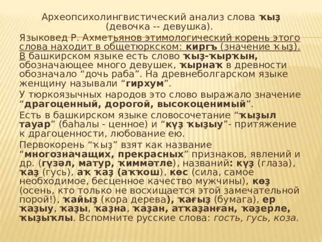 Археопсихолингвистический анализ слова ҡыҙ (девочка -- девушка). Языковед Р. Ахмет ьянов этимологический корень этого слова находит в общетюркском: киргъ (значение ҡыҙ). В башкирском языке есть слово ҡыҙ-ҡырҡын, обозначающее много девушек, ҡырнаҡ в древности обозначало “дочь раба”. На древнеболгарском языке женщину называли “ гирхум ”. У тюркоязычных народов это слово выражало значение “ драгоценный, дорогой, высокоценимый ”. Есть в башкирском языке словосочетание “ ҡыҙыл тауар ” (баһалы - ценное) и “ күҙ ҡыҙыу ”- притяжение к драгоценности, любование ею. Первокорень “ҡыҙ” взят как название “ многозначащих, прекрасных ” признаков, явлений и др. ( гүзәл, матур, ҡиммәтле ), названий : күҙ (глаза), ҡаҙ (гусь), аҡ ҡаҙ (аҡҡош ), көс (сила, самое необходимое, бесценное качество мужчины), көҙ (осень, кто только не восхищается этой замечательной порой!), ҡайыҙ (кора дерева ), ҡағыҙ (бумага), ер ҡаҙыу , ҡаҙы , ҡаҙна , ҡаҙан,  атҡаҙанған, ҡәҙерле, ҡыҙыҡлы . Вспомните русские слова: гость, гусь, коза . 
