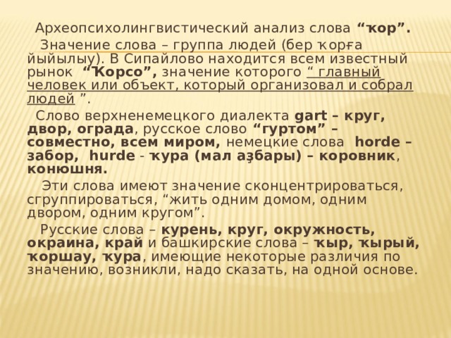 Археопсихолингвистический анализ слова “ҡор”.  Значение слова – группа людей (бер ҡорға йыйылыу). В Сипайлово находится всем известный рынок “Ҡорсо”, значение которого “ главный  человек или объект, который организовал и собрал людей ”.  C лово верхненемецкого диалекта gart – круг, двор, ограда , русское слово “гуртом” – совместно, всем миром, немецкие слова  horde – забор, hurde - ҡура (мал аҙбары) – коровник , конюшня.  Эти слова имеют значение сконцентрироваться, сгруппироваться, “жить одним домом, одним двором, одним кругом”.  Русские слова – курень, круг, окружность, окраина, край и башкирские слова – ҡыр, ҡырый, ҡоршау, ҡура , имеющие некоторые различия по значению, возникли, надо сказать, на одной основе. 