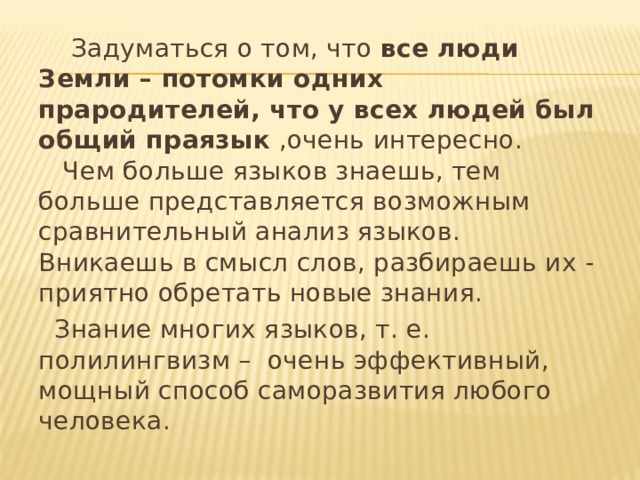  Задуматься о том, что все люди Земли – потомки одних прародителей, что у всех людей был общий праязык ,очень интересно. Чем больше языков знаешь, тем больше представляется возможным сравнительный анализ языков. Вникаешь в смысл слов, разбираешь их - приятно обретать новые знания.  Знание многих языков, т. е. полилингвизм – очень эффективный, мощный способ саморазвития любого человека. 
