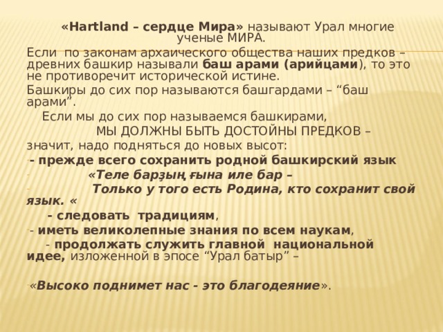  « Hartland – сердце Мира» называют Урал многие ученые МИРА. Если по законам архаического общества наших предков – древних башкир называли баш арами (арийцами ), то это не противоречит исторической истине. Башкиры до сих пор называются башгардами – “баш арами”.  Если мы до сих пор называемся башкирами,  МЫ ДОЛЖНЫ БЫТЬ ДОСТОЙНЫ ПРЕДКОВ – значит, надо подняться до новых высот: - прежде всего сохранить родной башкирский язык  «Теле  барҙың ғына иле бар –  Только у того есть Родина, кто сохранит свой язык. «  - следовать  традициям , - иметь великолепные знания по всем наукам ,  - продолжать служить главной национальной идее, изложенной в эпосе “Урал батыр” – « Высоко поднимет нас - это благодеяние ». 