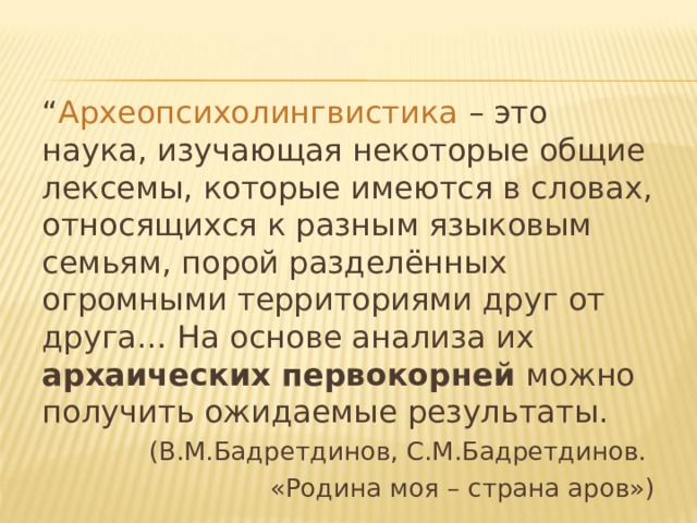 “ Археопсихолингвистика – это наука, изучающая некоторые общие лексемы, которые имеются в словах, относящихся к разным языковым семьям, порой разделённых огромными территориями друг от друга… На основе анализа их архаических первокорней можно получить ожидаемые результаты. (В.М.Бадретдинов, С.М.Бадретдинов. «Родина моя – страна аров») 