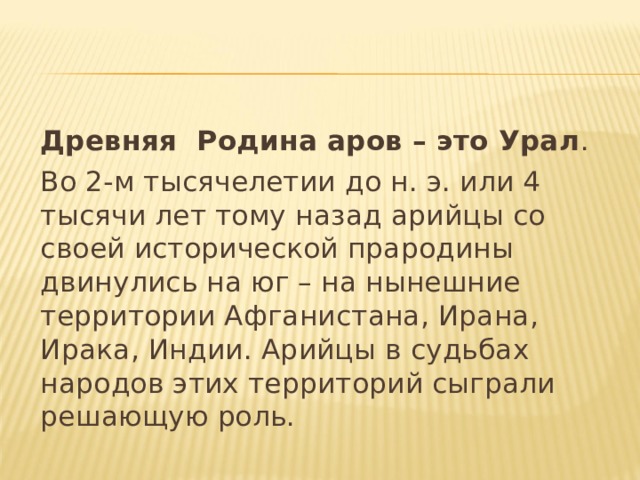 Древняя Родина аров – это Урал . Во 2-м тысячелетии до н. э. или 4 тысячи лет тому назад арийцы со своей исторической прародины двинулись на юг – на нынешние территории Афганистана, Ирана, Ирака, Индии. Арийцы в судьбах народов этих территорий сыграли решающую роль. 