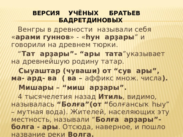 ВЕРСИЯ УЧЁНЫХ БРАТЬЕВ БАДРЕТДИНОВЫХ  Венгры в древности называли себя « арами гуннов » - « һун арҙары ” и говорили на древнем тюрки. “ Тат арҙары”- “ары тата ”указывает на древнейшую родину татар.  Сыуаштар (чуваши) от “сув ары”, ма- ард- ва ( ва – аффикс множ. числа ).  Мишары – “миш арҙары”.  4 тысячелетия назад Итиль , видимо, называлась “Болға”(от “ болғансыҡ һыу” – мутная вода). Жителей, населяющих эту местность, называли “ Болға арҙары”- болга - ары . Отсюда, наверное, и пошло название реки Волга. 