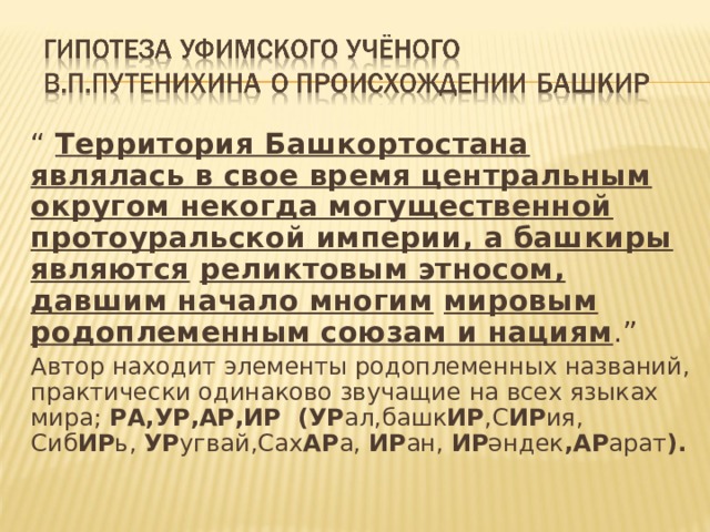 “ Территория Башкортостана являлась в свое время центральным округом некогда могущественной протоуральской империи, а башкиры являются  реликтовым этносом, давшим начало многим  мировым родоплеменным  союзам и нациям .” Автор находит элементы родоплеменных названий, практически одинаково звучащие на всех языках мира; РА,УР,АР,ИР (УР ал,башк ИР ,С ИР ия, Сиб ИР ь, УР угвай,Сах АР а, ИР ан, ИР әндек ,АР арат ). 