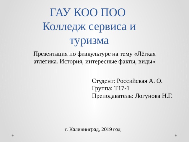 ГАУ КОО ПОО  Колледж сервиса и туризма Презентация по физкультуре на тему «Лёгкая атлетика. История, интересные факты, виды» Студент: Российская А. О. Группа: Т17-1 Преподаватель: Логунова Н.Г. г. Калининград, 2019 год 
