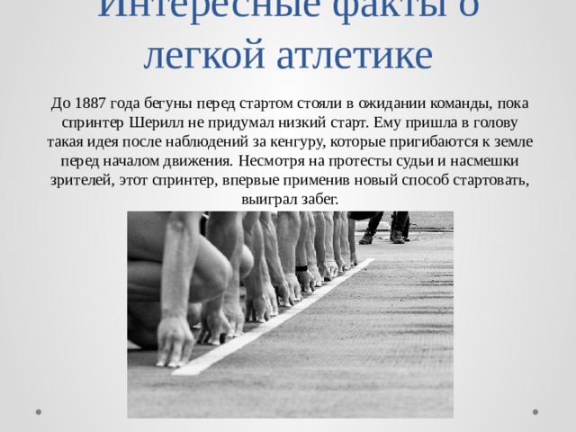 Интересные факты о легкой атлетике До 1887 года бегуны перед стартом стояли в ожидании команды, пока спринтер Шерилл не придумал низкий старт. Ему пришла в голову такая идея после наблюдений за кенгуру, которые пригибаются к земле перед началом движения. Несмотря на протесты судьи и насмешки зрителей, этот спринтер, впервые применив новый способ стартовать, выиграл забег. 