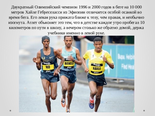Двукратный Олимпийский чемпион 1996 и 2000 годов в беге на 10 000 метров Хайле Гебреселасси из Эфиопии отличается особой осанкой во время бега. Его левая рука прижата ближе к телу, чем правая, и необычно изогнута. Атлет объясняет это тем, что в детстве каждое утро пробегал 10 километров по пути в школу, а вечером столько же обратно домой, держа учебники именно в левой руке. 