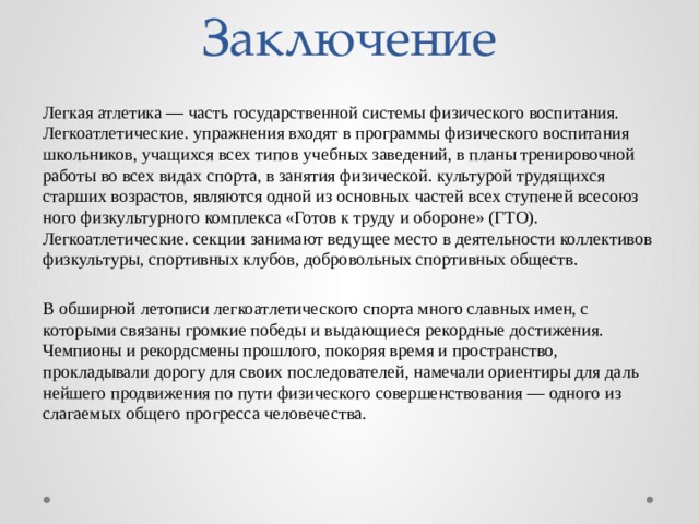 Заключение Легкая атлетика — часть государственной си­стемы физического воспитания. Легкоатлетические. упражнения входят в програм­мы физического воспитания школьников, учащихся всех типов учебных заведений, в планы тре­нировочной работы во всех видах спорта, в занятия физической. культурой трудящихся старших возрастов, являются одной из основных частей всех ступеней всесоюз­ного физкультурного комплекса «Готов к труду и обороне» (ГТО). Легкоатлетические. секции занимают ведущее место в дея­тельности коллективов физкультуры, спор­тивных клубов, добровольных спортив­ных обществ. В обширной летописи легкоатлетического спорта много славных имен, с которыми связаны громкие победы и выдающиеся рекордные достижения. Чемпионы и рекордсмены прошлого, покоряя время и пространство, прокладывали до­рогу для своих последователей, намечали ориентиры для даль­нейшего продвижения по пути физического совершенствова­ния — одного из слагаемых общего прогресса человечества. 