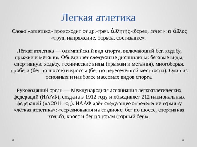 Легкая атлетика Слово «атлетика» происходит от др.-греч. ἀθλητής «борец, атлет» из ά̓θλος «труд, напряжение, борьба, состязание». Лёгкая атлетика — олимпийский вид спорта, включающий бег, ходьбу, прыжки и метания. Объединяет следующие дисциплины: беговые виды, спортивную ходьбу, технические виды (прыжки и метания), многоборья, пробеги (бег по шоссе) и кроссы (бег по пересечённой местности). Один из основных и наиболее массовых видов спорта. Руководящий орган — Международная ассоциация легкоатлетических федераций (ИААФ), создана в 1912 году и объединяет 212 национальных федераций (на 2011 год). ИААФ даёт следующее определение термину «лёгкая атлетика»: «соревнования на стадионе, бег по шоссе, спортивная ходьба, кросс и бег по горам (горный бег)». 