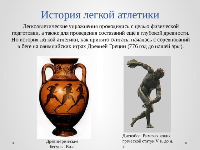 История легкой атлетики Легкоатлетические упражнения проводились с целью физической подготовки, а также для проведения состязаний ещё в глубокой древности. Но история лёгкой атлетики, как принято считать, началась с соревнований в беге на олимпийских играх Древней Греции (776 год до нашей эры). Дискобол. Римская копия греческой статуи V в. до н. э. Древнегреческие бегуны. Ваза 