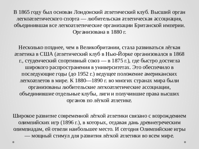 В 1865 году был основан Лондонский атлетический клуб. Высший орган легкоатлетического спорта — любительская атлетическая ассоциация, объединившая все легкоатлетические организации Британской империи. Организована в 1880 г. Несколько позднее, чем в Великобритании, стала развиваться лёгкая атлетика в США (атлетический клуб в Нью-Йорке организовался в 1868 г., студенческий спортивный союз — в 1875 г.), где быстро достигла широкого распространения в университетах. Это обеспечило в последующие годы (до 1952 г.) ведущее положение американских легкоатлетов в мире. К 1880—1890 г. во многих странах мира были организованы любительские легкоатлетические ассоциации, объединившие отдельные клубы, лиги и получившие права высших органов по лёгкой атлетике. Широкое развитие современной лёгкой атлетики связано с возрождением олимпийских игр (1896 г.), в которых, отдавая дань древнегреческим олимпиадам, ей отвели наибольшее место. И сегодня Олимпийские игры — мощный стимул для развития лёгкой атлетики во всем мире. 