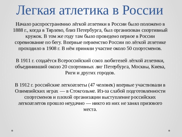 Легкая атлетика в России Начало распространению лёгкой атлетики в России было положено в 1888 г., когда в Тярлево, близ Петербурга, был организован спортивный кружок. В том же году там было проведено первое в России соревнование по бегу. Впервые первенство России по лёгкой атлетике проходило в 1908 г. В нём приняли участие около 50 спортсменов. В 1911 г. создаётся Всероссийский союз любителей лёгкой атлетики, объединивший около 20 спортивных лиг Петербурга, Москвы, Киева, Риги и других городов. В 1912 г. российские легкоатлеты (47 человек) впервые участвовали в Олимпийских играх — в Стокгольме. Из-за слабой подготовленности спортсменов и плохой организации выступление российских легкоатлетов прошло неудачно — никто из них не занял призового места. 