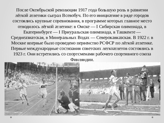 После Октябрьской революции 1917 года большую роль в развитии лёгкой атлетики сыграл Всевобуч. По его инициативе в ряде городов состоялись крупные соревнования, в программе которых главное место отводилось лёгкой атлетике: в Омске — I Сибирская олимпиада, в Екатеринбурге — I Приуральская олимпиада, в Ташкенте — Среднеазиатская, в Минеральных Водах — Северокавказская. В 1922 г. в Москве впервые было проведено первенство РСФСР по лёгкой атлетике. Первые международные состязания советских легкоатлетов состоялись в 1923 г. Они встретились со спортсменами рабочего спортивного союза Финляндии. 