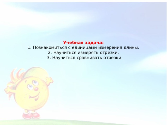 Учебная задача:  1. Познакомиться с единицами измерения длины.  2. Научиться измерять отрезки.  3. Научиться сравнивать отрезки.    
