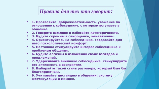 Правила для тех кто говорит : 1. Проявляйте доброжелательность, уважение по отношению к собеседнику, с которым вступаете в общение. 2. Говорите вежливо и избегайте категоричности. 3. Будьте скромны в самооценке, ненавязчивы. 4. Ориентируйтесь на собеседника, создавайте для него психологический комфорт. 5. Постоянно стимулируйте интерес собеседника к проблемам общения. 6. Будьте логичны в изложении своих взглядов и предложений. 7. Удерживайте внимание собеседника, стимулируйте его активность в восприятии. 8. Выбирайте такой стиль разговора, который был бы благоприятным. 9. Учитывайте дистанцию в общении, систему жестикуляции и мимики.   