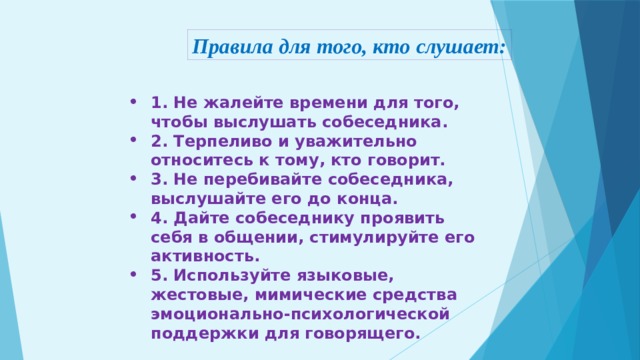 Правила для того, кто слушает: 1. Не жалейте времени для того, чтобы выслушать собеседника. 2. Терпеливо и уважительно относитесь к тому, кто говорит. 3. Не перебивайте собеседника, выслушайте его до конца. 4. Дайте собеседнику проявить себя в общении, стимулируйте его активность. 5. Используйте языковые, жестовые, мимические средства эмоционально-психологической поддержки для говорящего. 