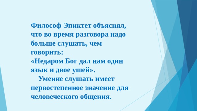 Философ Эпиктет объяснял, что во время разговора надо больше слушать, чем говорить: «Недаром Бог дал нам один язык и двое ушей».  Умение слушать имеет первостепенное значение для человеческого общения. 