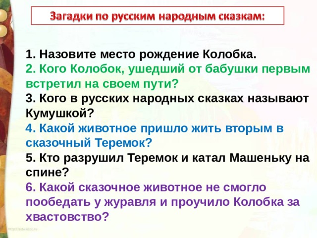 1. Назовите место рождение Колобка. 2. Кого Колобок, ушедший от бабушки первым встретил на своем пути? 3. Кого в русских народных сказках называют Кумушкой? 4. Какой животное пришло жить вторым в сказочный Теремок? 5. Кто разрушил Теремок и катал Машеньку на спине? 6. Какой сказочное животное не смогло пообедать у журавля и проучило Колобка за хвастовство? 