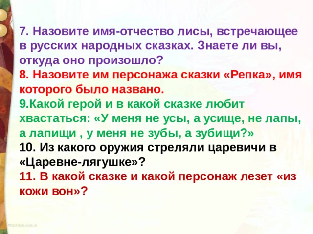 7. Назовите имя-отчество лисы, встречающее в русских народных сказках. Знаете ли вы, откуда оно произошло? 8. Назовите им персонажа сказки «Репка», имя которого было названо. 9.Какой герой и в какой сказке любит хвастаться: «У меня не усы, а усище, не лапы, а лапищи , у меня не зубы, а зубищи?» 10. Из какого оружия стреляли царевичи в «Царевне-лягушке»? 11. В какой сказке и какой персонаж лезет «из кожи вон»? 