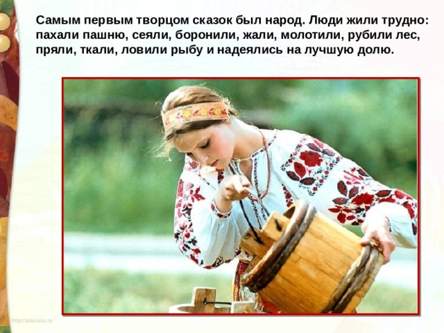 Самым первым творцом сказок был народ. Люди жили трудно: пахали пашню, сеяли, боронили, жали, молотили, рубили лес, пряли, ткали, ловили рыбу и надеялись на лучшую долю. 