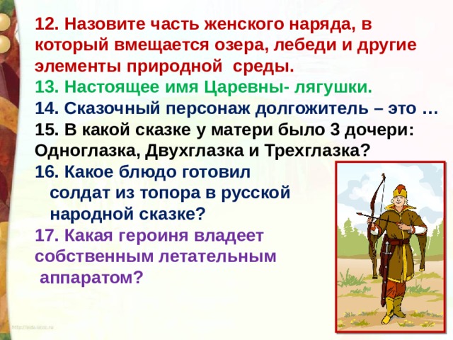 12. Назовите часть женского наряда, в который вмещается озера, лебеди и другие элементы природной  среды. 13. Настоящее имя Царевны- лягушки. 14. Сказочный персонаж долгожитель – это … 15. В какой сказке у матери было 3 дочери: Одноглазка, Двухглазка и Трехглазка? 16. Какое блюдо готовил  солдат из топора в русской  народной сказке? 17. Какая героиня владеет собственным летательным  аппаратом?     