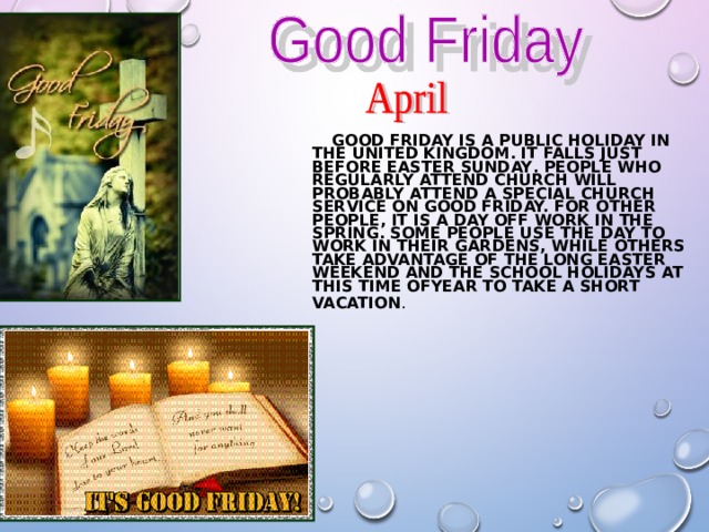    GOOD FRIDAY IS A PUBLIC HOLIDAY IN THE UNITED KINGDOM. IT FALLS JUST BEFORE EASTER SUNDAY . PEOPLE WHO REGULARLY ATTEND CHURCH WILL PROBABLY ATTEND A SPECIAL CHURCH SERVICE ON GOOD FRIDAY. FOR OTHER PEOPLE, IT IS A DAY OFF WORK IN THE SPRING. SOME PEOPLE USE THE DAY TO WORK IN THEIR GARDENS, WHILE OTHERS TAKE ADVANTAGE OF THE LONG EASTER WEEKEND AND THE SCHOOL HOLIDAYS AT THIS TIME OFYEAR TO TAKE A SHORT VACATION .  