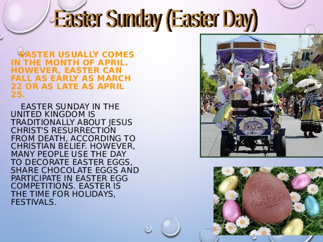  EASTER USUALLY COMES IN THE MONTH OF APRIL. HOWEVER, EASTER CAN FALL AS EARLY AS MARCH  22 OR AS LATE AS APRIL 25.  EASTER SUNDAY IN THE UNITED KINGDOM IS TRADITIONALLY ABOUT JESUS CHRIST'S RESURRECTION FROM DEATH, ACCORDING TO CHRISTIAN BELIEF. HOWEVER, MANY PEOPLE USE THE DAY TO DECORATE EASTER EGGS, SHARE CHOCOLATE EGGS AND PARTICIPATE IN EASTER EGG COMPETITIONS. EASTER IS THE TIME FOR HOLIDAYS, FESTIVALS . 