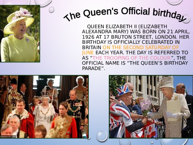  QUEEN ELIZABETH II (ELIZABETH ALEXANDRA MARY) WAS BORN ON 21 APRIL, 1926 AT 17 BRUTON STREET, LONDON. HER BIRTHDAY IS OFFICIALLY CELEBRATED IN BRITAIN ON THE SECOND SATURDAY OF JUNE EACH YEAR. THE DAY IS REFERRED TO AS “ THE TROOPING OF THE COLOUR ”, THE OFFICIAL NAME IS “THE QUEEN’S BIRTHDAY PARADE”. 