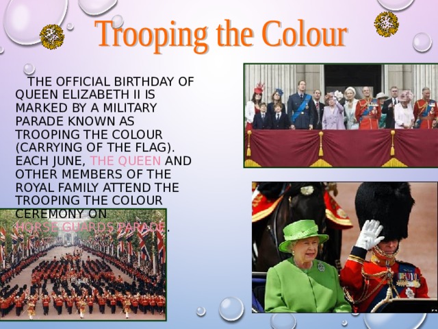  THE OFFICIAL BIRTHDAY OF QUEEN ELIZABETH II IS MARKED BY A MILITARY PARADE KNOWN AS TROOPING THE COLOUR (CARRYING OF THE FLAG). EACH JUNE, THE QUEEN AND OTHER MEMBERS OF THE ROYAL FAMILY ATTEND THE TROOPING THE COLOUR CEREMONY ON HORSE GUARDS PARADE . 